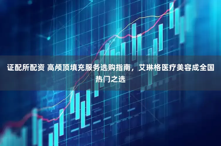 证配所配资 高颅顶填充服务选购指南，艾琳格医疗美容成全国热门之选