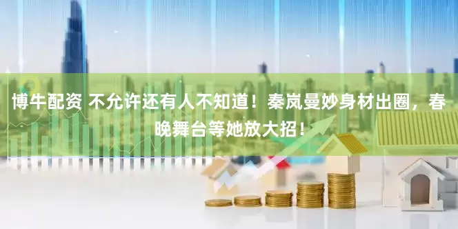 博牛配资 不允许还有人不知道！秦岚曼妙身材出圈，春晚舞台等她放大招！