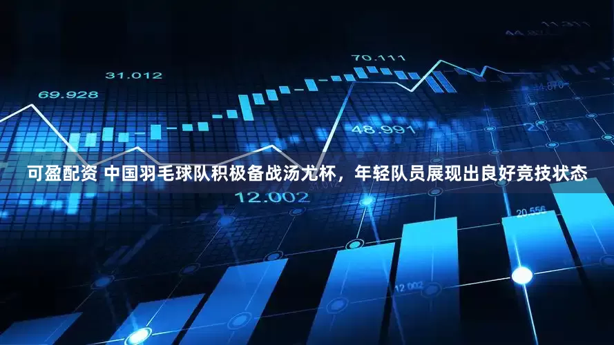 可盈配资 中国羽毛球队积极备战汤尤杯，年轻队员展现出良好竞技状态