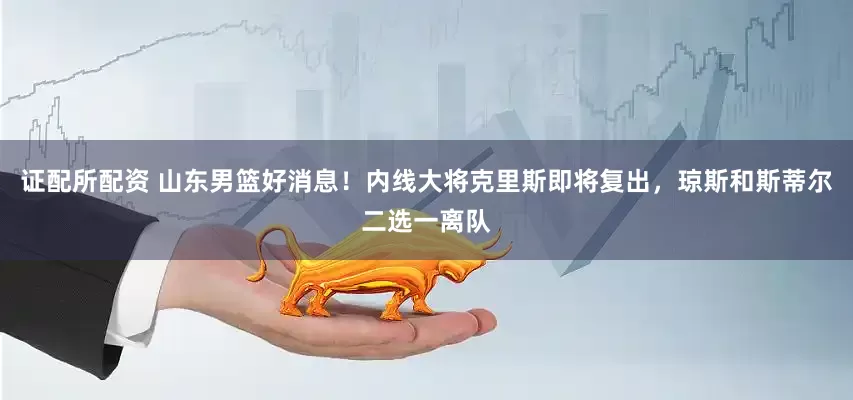 证配所配资 山东男篮好消息！内线大将克里斯即将复出，琼斯和斯蒂尔二选一离队